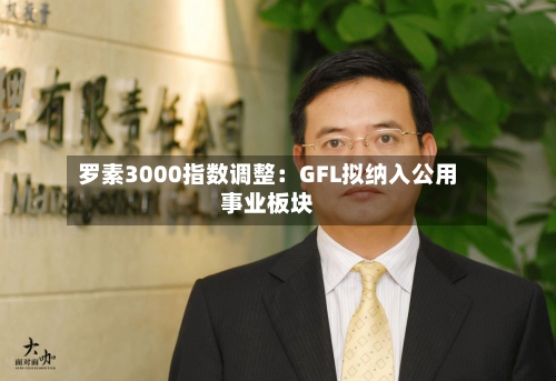 罗素3000指数调整：GFL拟纳入公用事业板块-第2张图片