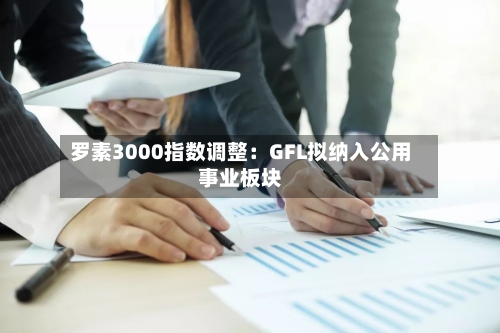 罗素3000指数调整：GFL拟纳入公用事业板块