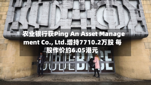 农业银行获Ping An Asset Management Co., Ltd.增持7710.2万股 每股作价约6.05港元